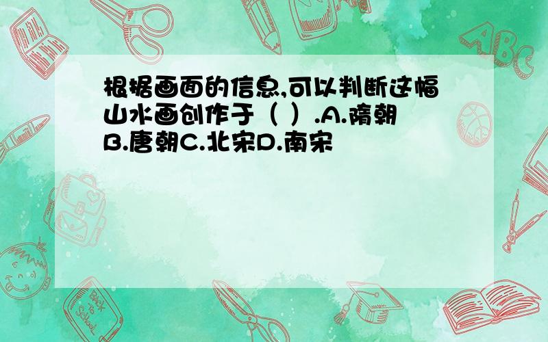 根据画面的信息,可以判断这幅山水画创作于（ ）.A.隋朝B.唐朝C.北宋D.南宋