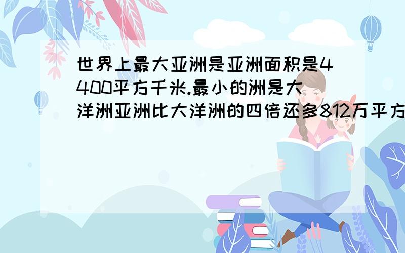 世界上最大亚洲是亚洲面积是4400平方千米.最小的洲是大洋洲亚洲比大洋洲的四倍还多812万平方千米,大洋洲的面积是多少?