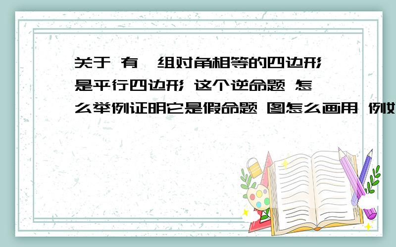 关于 有一组对角相等的四边形是平行四边形 这个逆命题 怎么举例证明它是假命题 图怎么画用 例如...