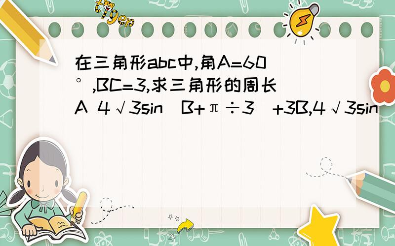 在三角形abc中,角A=60°,BC=3,求三角形的周长A 4√3sin(B+π÷3）+3B,4√3sin(B+π÷6）+3C,6sin(B+π÷3）+3D,4√3sin(B+π÷6）+3选哪个请说明一下理由