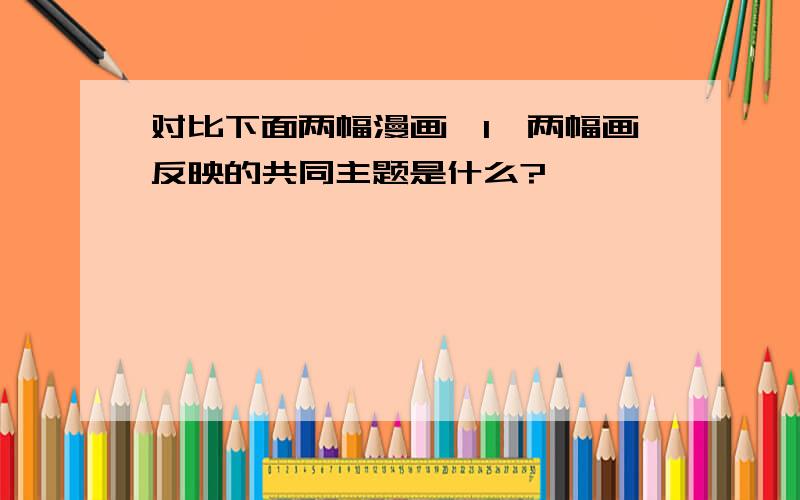 对比下面两幅漫画,1、两幅画反映的共同主题是什么?                                                                                      2、看到图一中的爸爸,你想到了什么?