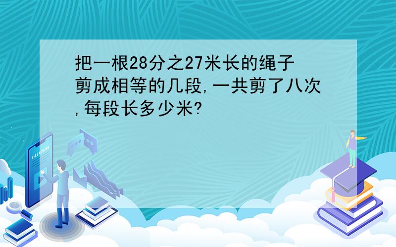 把一根28分之27米长的绳子剪成相等的几段,一共剪了八次,每段长多少米?