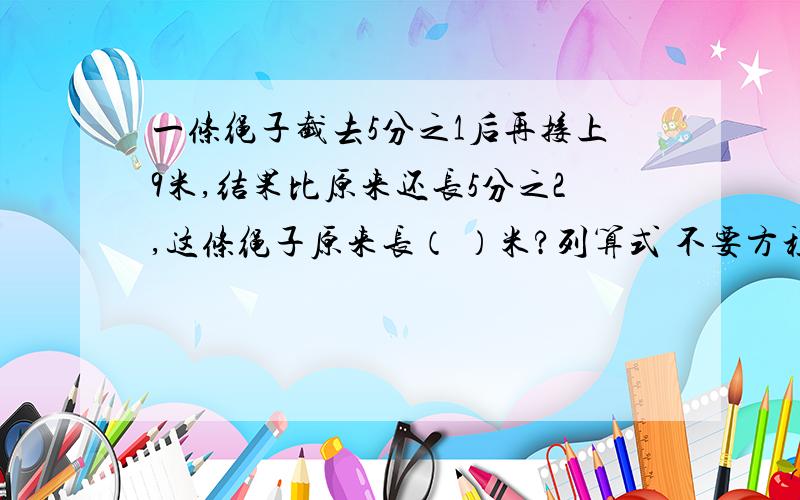 一条绳子截去5分之1后再接上9米,结果比原来还长5分之2,这条绳子原来长（ ）米?列算式 不要方程快!