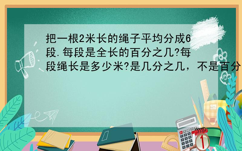 把一根2米长的绳子平均分成6段.每段是全长的百分之几?每段绳长是多少米?是几分之几，不是百分之几 回答具体点