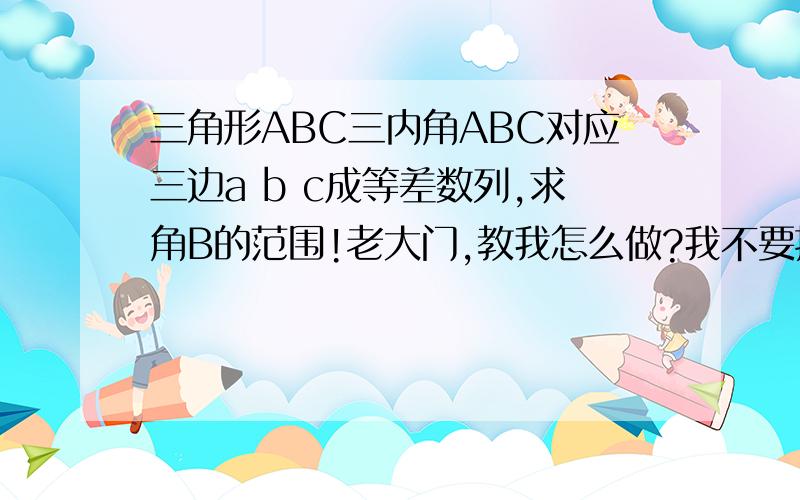 三角形ABC三内角ABC对应三边a b c成等差数列,求角B的范围!老大门,教我怎么做?我不要抽象思维,我要具体过程补充:我们现在学的是不等式....