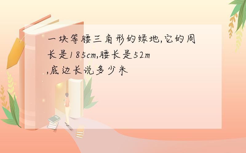 一块等腰三角形的绿地,它的周长是185cm,腰长是52m,底边长说多少米