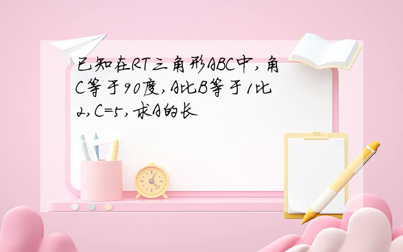 已知在RT三角形ABC中,角C等于90度,A比B等于1比2,C=5,求A的长