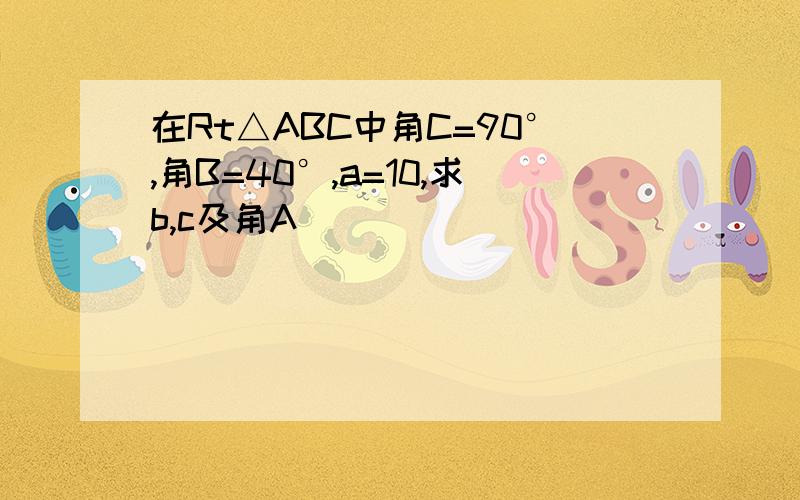 在Rt△ABC中角C=90°,角B=40°,a=10,求b,c及角A