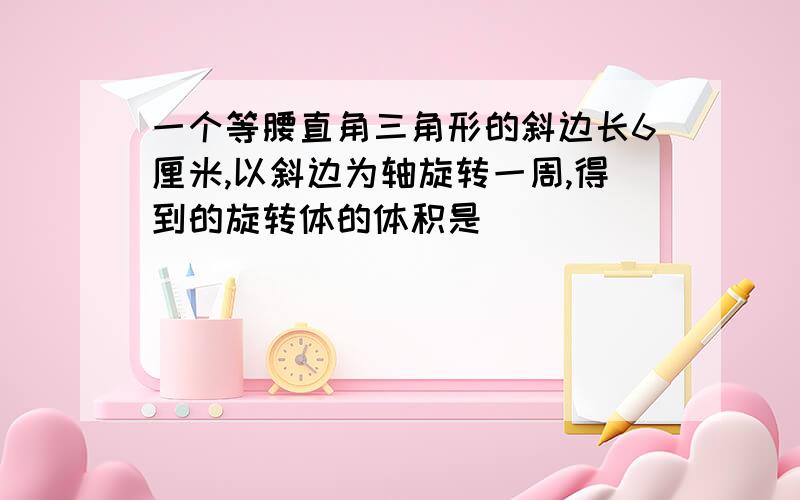 一个等腰直角三角形的斜边长6厘米,以斜边为轴旋转一周,得到的旋转体的体积是( )