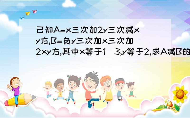 已知A=x三次加2y三次减xy方,B=负y三次加x三次加2xy方,其中x等于1\3,y等于2,求A减B的值