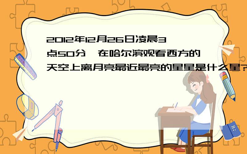 2012年12月26日凌晨3点50分,在哈尔滨观看西方的天空上离月亮最近最亮的星星是什么星?大约偏向于月亮上方还有在一年中经常能看到的离月亮最近最亮的星星又是哪些星星呐?我经常会看到始