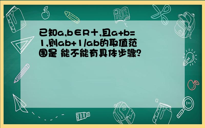 已知a,b∈R＋,且a+b=1,则ab+1/ab的取值范围是 能不能有具体步骤？