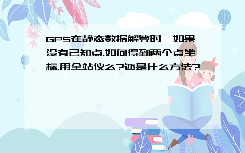 GPS在静态数据解算时,如果没有已知点.如何得到两个点坐标.用全站仪么?还是什么方法?