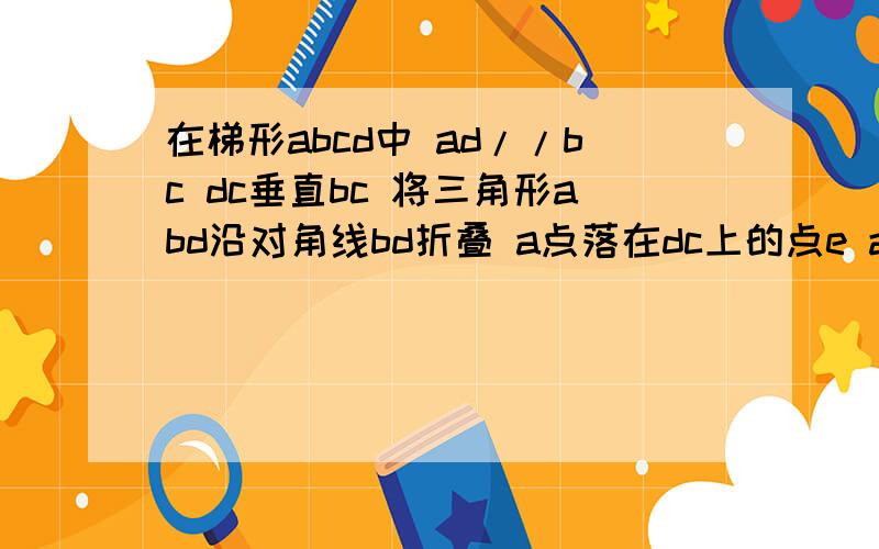 在梯形abcd中 ad//bc dc垂直bc 将三角形abd沿对角线bd折叠 a点落在dc上的点e ad=4 bc=6 求be长