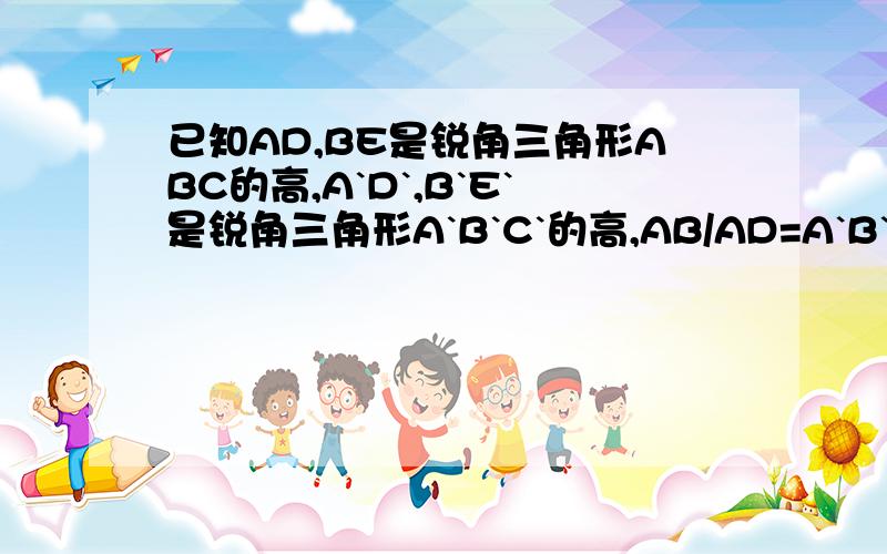 已知AD,BE是锐角三角形ABC的高,A`D`,B`E`是锐角三角形A`B`C`的高,AB/AD=A`B`/A`D`,角C=角C`.求证：AD·B`E`=