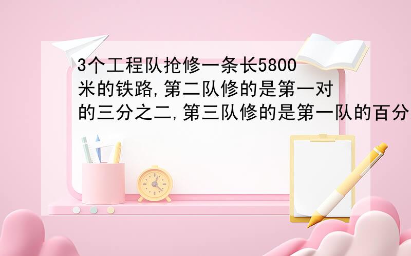 3个工程队抢修一条长5800米的铁路,第二队修的是第一对的三分之二,第三队修的是第一队的百分之75,三队各