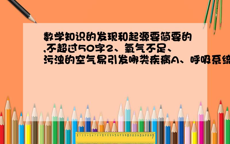 数学知识的发现和起源要简要的,不超过50字2、氧气不足、污浊的空气易引发哪类疾病A、呼吸系统 B、血液循环系统 C、消化系统 D、神经系统 3、巴西和澳大利亚在矿产资源种类上，储量和产