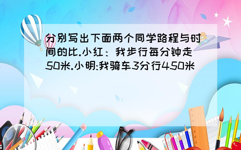 分别写出下面两个同学路程与时间的比.小红：我步行每分钟走50米.小明:我骑车3分行450米