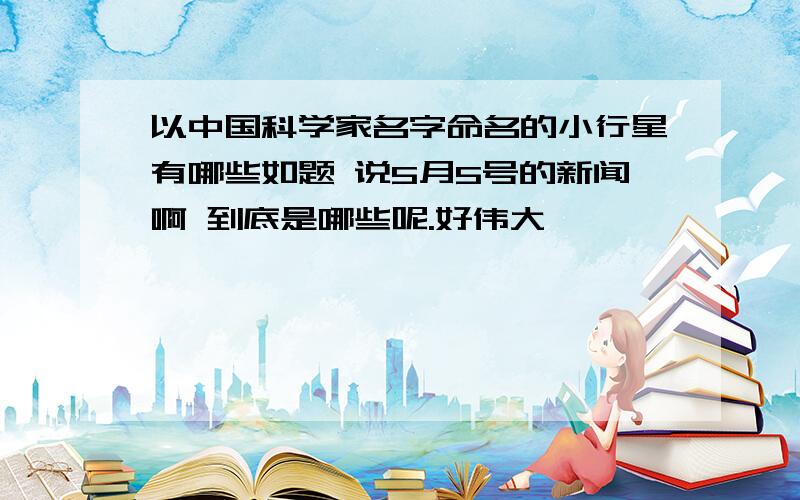 以中国科学家名字命名的小行星有哪些如题 说5月5号的新闻啊 到底是哪些呢.好伟大