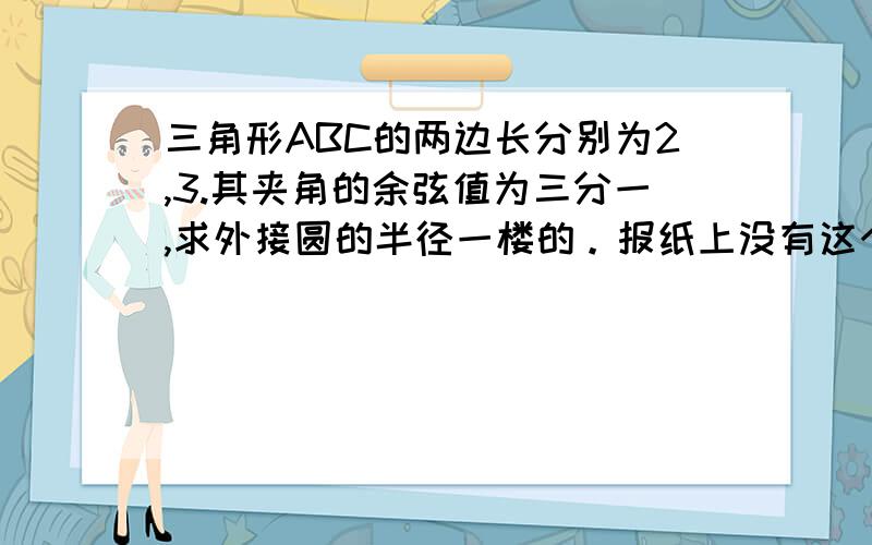 三角形ABC的两边长分别为2,3.其夹角的余弦值为三分一,求外接圆的半径一楼的。报纸上没有这个答案。