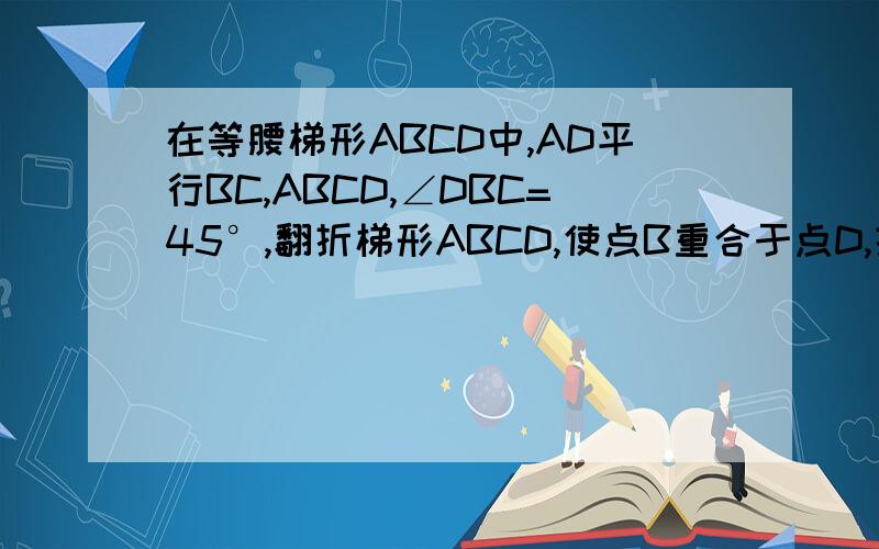 在等腰梯形ABCD中,AD平行BC,ABCD,∠DBC=45°,翻折梯形ABCD,使点B重合于点D,折痕分别交边AB和BC于F、E两点若AD＝2,BC＝8,求BC的长,是求BE的长