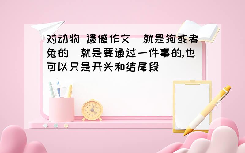 对动物 遗憾作文（就是狗或者兔的）就是要通过一件事的,也可以只是开头和结尾段