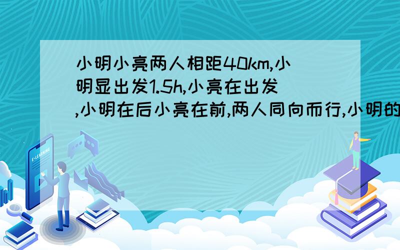 小明小亮两人相距40km,小明显出发1.5h,小亮在出发,小明在后小亮在前,两人同向而行,小明的速度是8km/h,小亮的速度是6km/h,小明出发后几小时追上小亮?