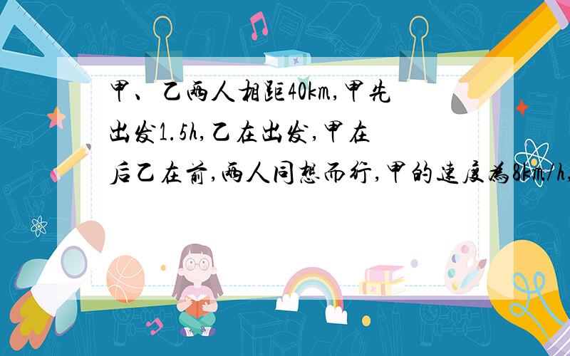 甲、乙两人相距40km,甲先出发1.5h,乙在出发,甲在后乙在前,两人同想而行,甲的速度为8km/h,乙的速度为6km/h,甲出发几小时后追上乙无语= =/