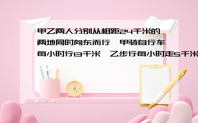 甲乙两人分别从相距24千米的两地同时向东而行,甲骑自行车每小时行13千米,乙步行每小时走5千米.几小...甲乙两人分别从相距24千米的两地同时向东而行,甲骑自行车每小时行13千米,乙步行每