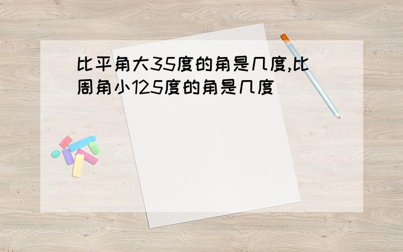 比平角大35度的角是几度,比周角小125度的角是几度