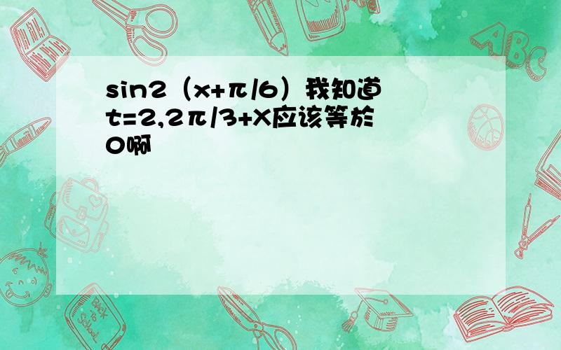 sin2（x+π/6）我知道t=2,2π/3+X应该等於0啊