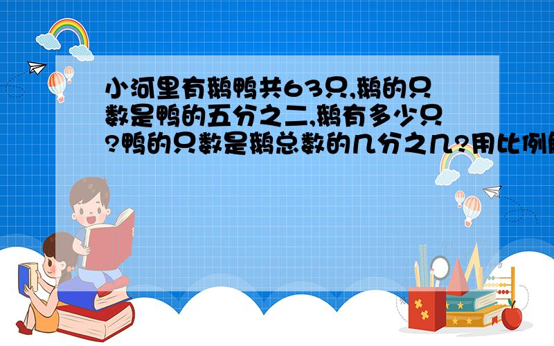 小河里有鹅鸭共63只,鹅的只数是鸭的五分之二,鹅有多少只?鸭的只数是鹅总数的几分之几?用比例解