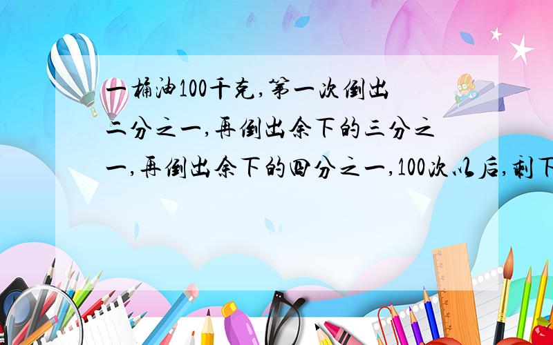 一桶油100千克,第一次倒出二分之一,再倒出余下的三分之一,再倒出余下的四分之一,100次以后,剩下多少油?