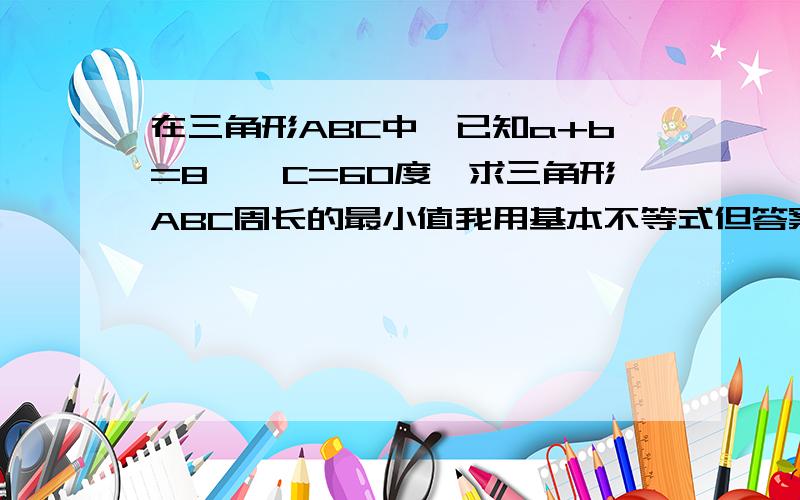 在三角形ABC中,已知a+b=8,∠C=60度,求三角形ABC周长的最小值我用基本不等式但答案算了20,应该是12,为什么?