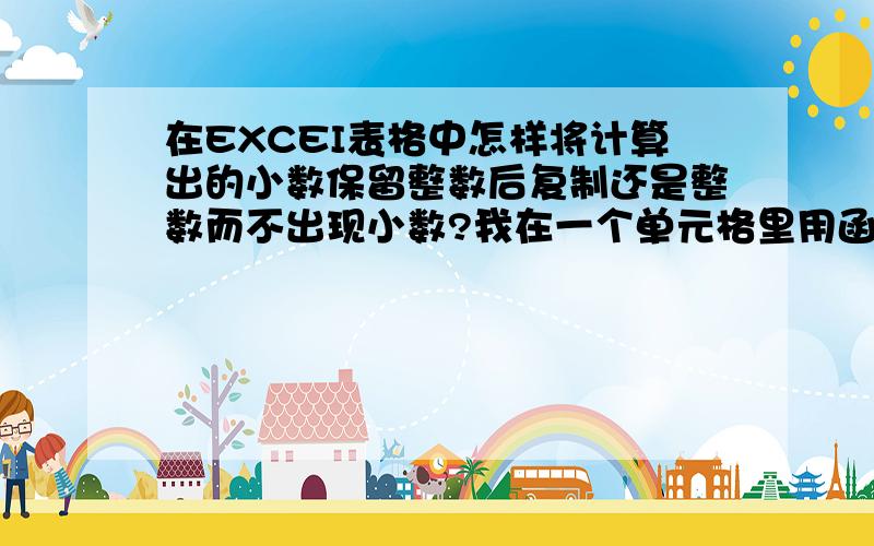 在EXCEI表格中怎样将计算出的小数保留整数后复制还是整数而不出现小数?我在一个单元格里用函数计算了一个得数算出来是有小数点的~我保留整数~要把数字复制到其他地方也让他保留整数