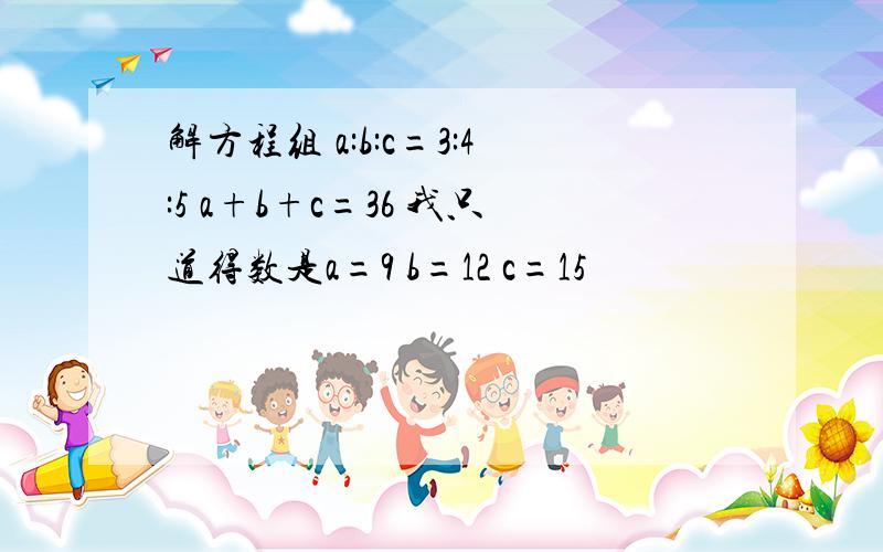 解方程组 a:b:c=3:4:5 a+b+c=36 我只道得数是a=9 b=12 c=15