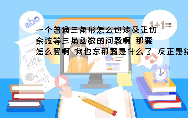 一个普通三角形怎么也涉及正切余弦等三角函数的问题啊 那要怎么算啊 我也忘那题是什么了 反正是给你个不是直角三角形的三角形 叫你求它的正切 我当时就晕了 怎么这也有啊 我那时候连