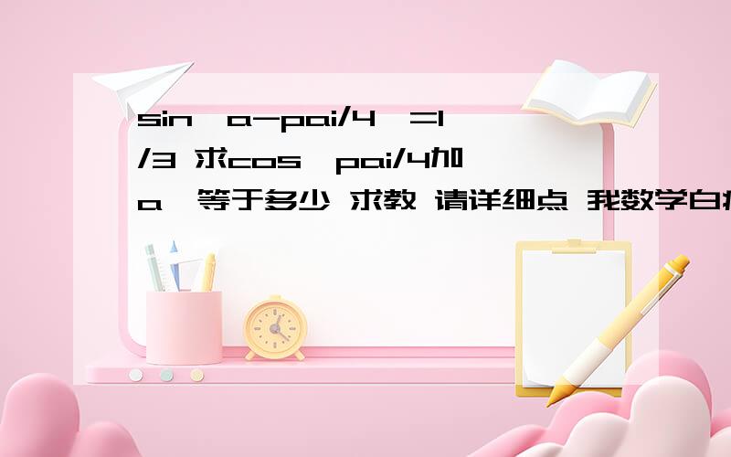 sin【a-pai/4】=1/3 求cos【pai/4加a】等于多少 求教 请详细点 我数学白痴 计算思路 公式运用 请详细啊