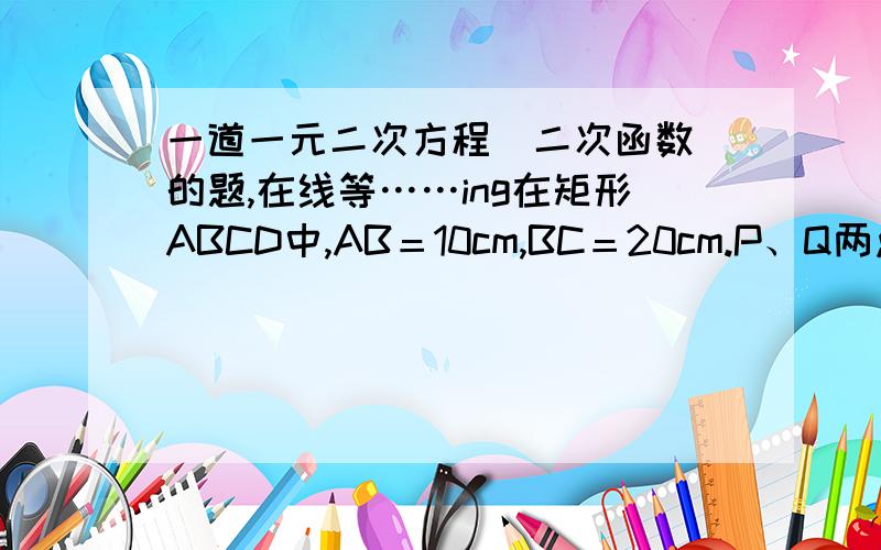 一道一元二次方程（二次函数）的题,在线等……ing在矩形ABCD中,AB＝10cm,BC＝20cm.P、Q两点同时从A点出发,分别以1cm/秒和2cm/秒的速度沿A→B→C→D→A运动,当Q点回到A点时,P、Q两点即停止运动,设