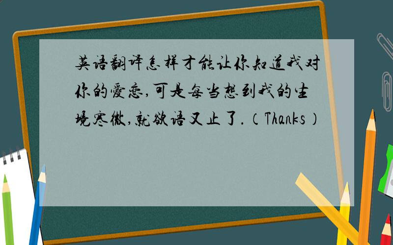 英语翻译怎样才能让你知道我对你的爱恋,可是每当想到我的生境寒微,就欲语又止了.（Thanks）