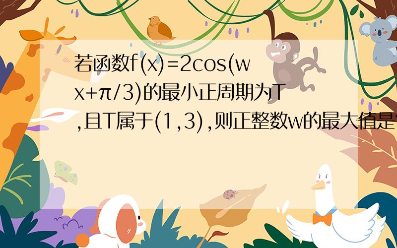 若函数f(x)=2cos(wx+π/3)的最小正周期为T,且T属于(1,3),则正整数w的最大值是?