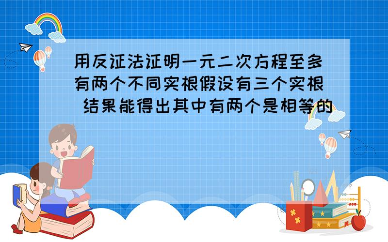 用反证法证明一元二次方程至多有两个不同实根假设有三个实根 结果能得出其中有两个是相等的