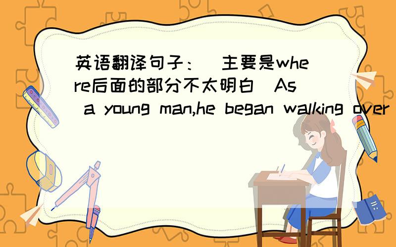 英语翻译句子：（主要是where后面的部分不太明白）As a young man,he began walking over tens of thousands of miles during his lifetime:through the south to Florida,the west to California and north to Alaska,where readers are taken a