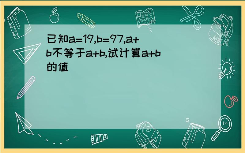 已知a=19,b=97,a+b不等于a+b,试计算a+b的值