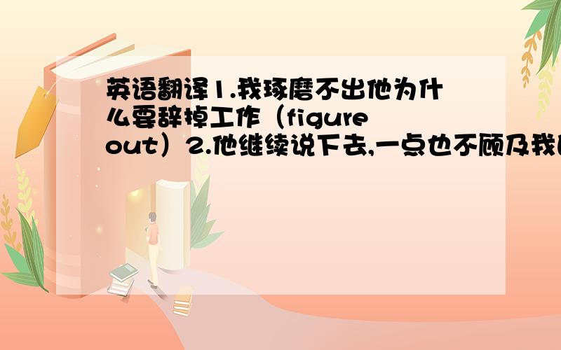 英语翻译1.我琢磨不出他为什么要辞掉工作（figure out）2.他继续说下去,一点也不顾及我的感受（regardless of）3.既然你已经长大了,你就不应该依靠你的父母了（now that ,rely on）4.我总是摆脱对