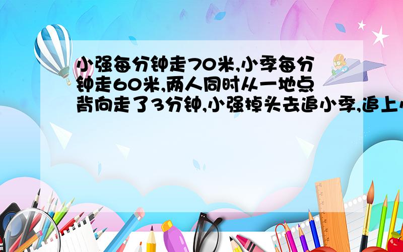 小强每分钟走70米,小季每分钟走60米,两人同时从一地点背向走了3分钟,小强掉头去追小季,追上小季时小强共走了多少米?.希望用行程解体!