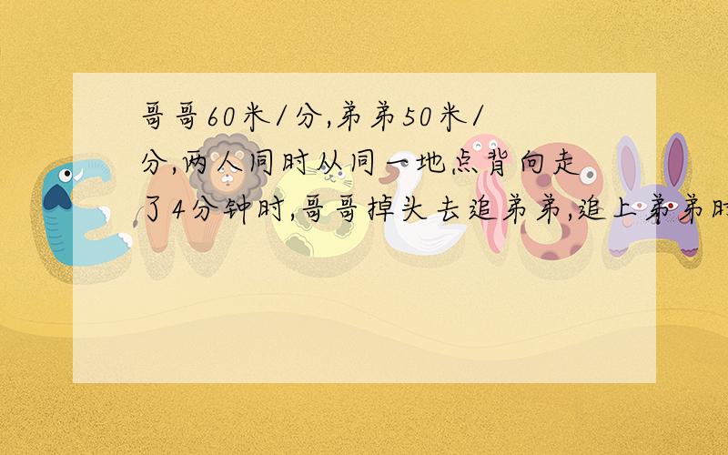 哥哥60米/分,弟弟50米/分,两人同时从同一地点背向走了4分钟时,哥哥掉头去追弟弟,追上弟弟时哥哥共走了