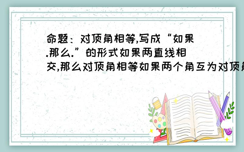 命题：对顶角相等,写成“如果.那么.”的形式如果两直线相交,那么对顶角相等如果两个角互为对顶角,那么这两个角相等.为什么?