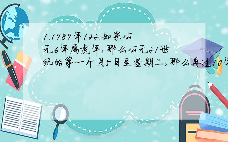 1.1989年122.如果公元6年属虎年,那么公元21世纪的第一个月5日是星期二,那么再过10年的12月5日是星期几?2.如果公元6年属虎年,那么公元21世纪的第一个虎年是那一年?