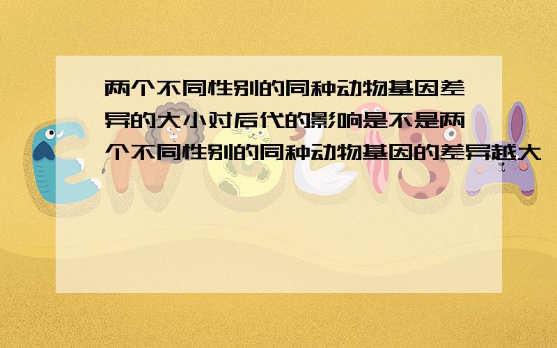 两个不同性别的同种动物基因差异的大小对后代的影响是不是两个不同性别的同种动物基因的差异越大,他们的后代越强大?我指的是杂交优势。